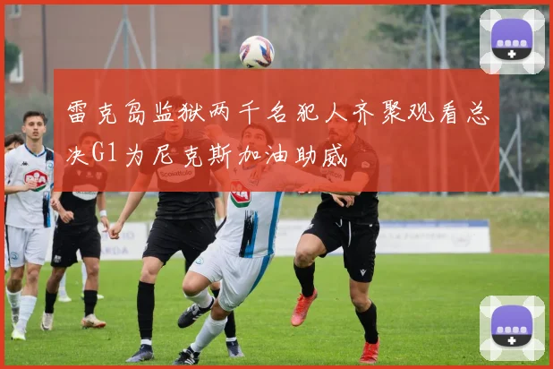 雷克岛监狱两千名犯人齐聚观看总决G1为尼克斯加油助威
