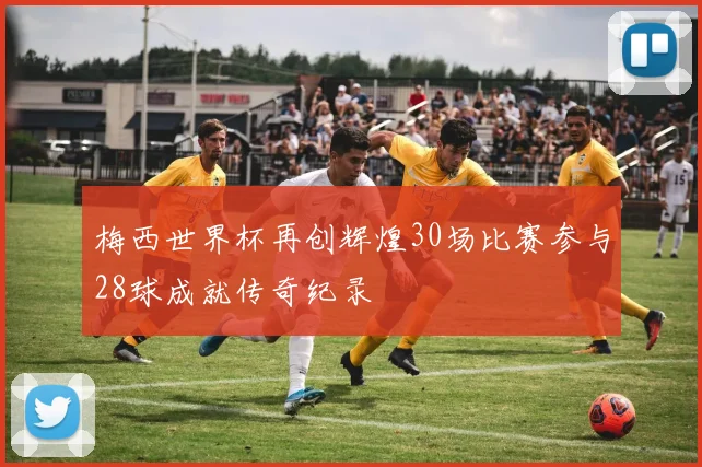 梅西世界杯再创辉煌30场比赛参与28球成就传奇纪录