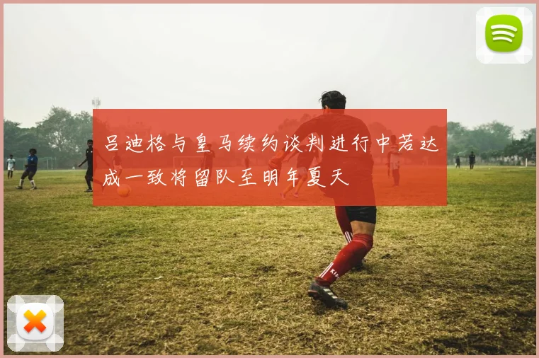 吕迪格与皇马续约谈判进行中若达成一致将留队至明年夏天