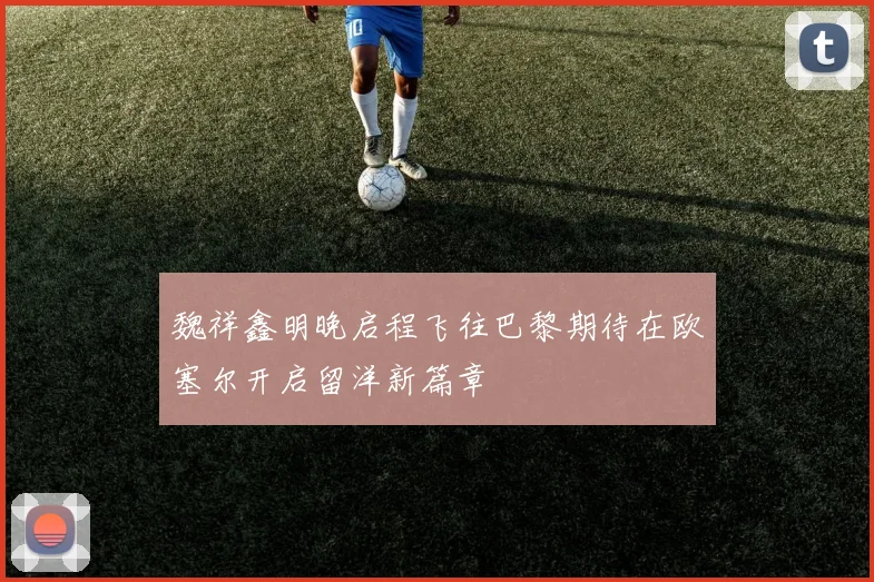 魏祥鑫明晚启程飞往巴黎期待在欧塞尔开启留洋新篇章