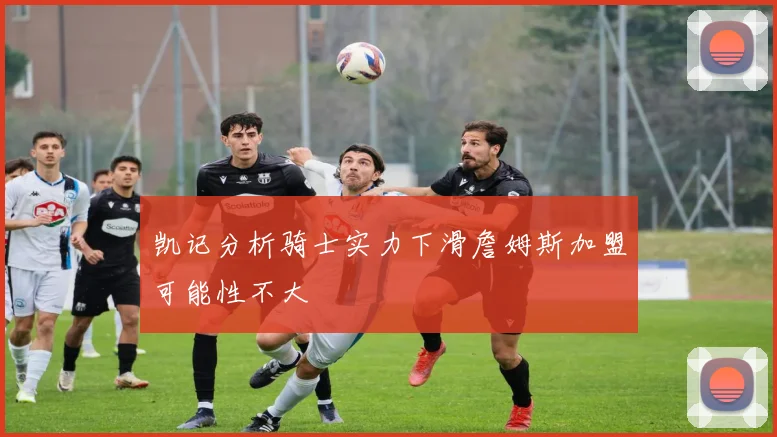 凯记分析骑士实力下滑詹姆斯加盟可能性不大