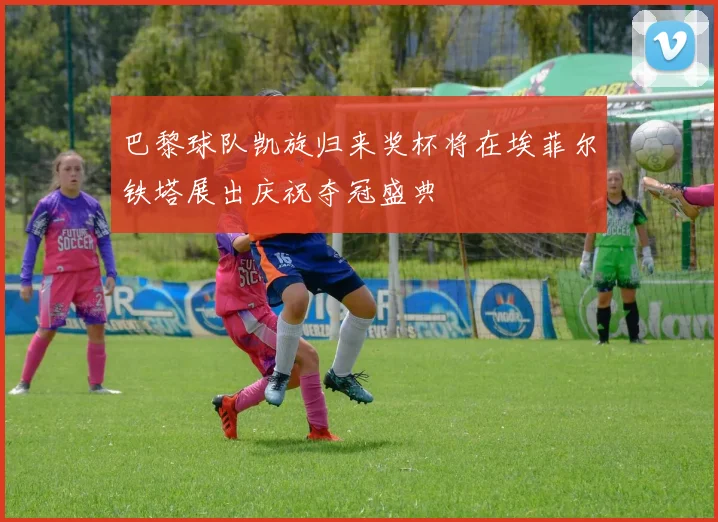 巴黎球队凯旋归来奖杯将在埃菲尔铁塔展出庆祝夺冠盛典