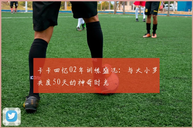 卡卡回忆02年训练盛况：与大小罗共度50天的神奇时光